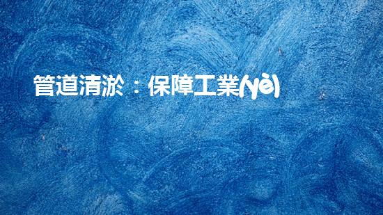 管道清淤：保障工業(yè)安全，提升設備壽命